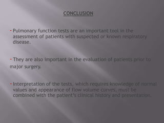 CONCLUSION
-Pulmonary function tests are an important tool in the
assessment of patients with suspected or known respiratory
disease.
-They are also important in the evaluation of patients prior to
major surgery.
-Interpretation of the tests, which requires knowledge of normal
values and appearance of flow volume curves, must be
combined with the patient’s clinical history and presentation.
 