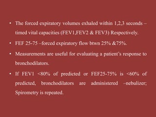 • The forced expiratory volumes exhaled within 1,2,3 seconds –
timed vital capacities (FEV1,FEV2 & FEV3) Respectively.
• FEF 25-75 –forced expiratory flow btwn 25% &75%.
• Measurements are useful for evaluating a patient’s response to
bronchodilators.
• If FEV1 <80% of predicted or FEF25-75% is <60% of
predicted, bronchodilators are administered –nebulizer;
Spirometry is repeated.
 