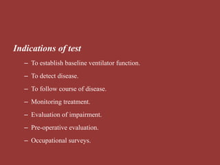 Indications of test
– To establish baseline ventilator function.
– To detect disease.
– To follow course of disease.
– Monitoring treatment.
– Evaluation of impairment.
– Pre-operative evaluation.
– Occupational surveys.
 