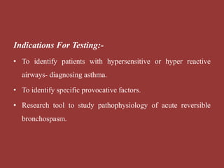 Indications For Testing:-
• To identify patients with hypersensitive or hyper reactive
airways- diagnosing asthma.
• To identify specific provocative factors.
• Research tool to study pathophysiology of acute reversible
bronchospasm.
 