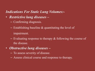 Indications For Static Lung Volumes:-
• Restrictive lung diseases –
– Confirming diagnosis.
– Establishing baseline & quantitating the level of
impairment.
– Evaluating response to therapy & following the course of
the disease.
• Obstructive lung diseases –
– To assess severity of disease.
– Assess clinical course and response to therapy.
 