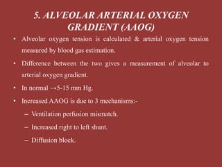 • Alveolar oxygen tension is calculated & arterial oxygen tension
measured by blood gas estimation.
• Difference between the two gives a measurement of alveolar to
arterial oxygen gradient.
• In normal →5-15 mm Hg.
• Increased AAOG is due to 3 mechanisms:-
– Ventilation perfusion mismatch.
– Increased right to left shunt.
– Diffusion block.
5. ALVEOLAR ARTERIAL OXYGEN
GRADIENT (AAOG)
 