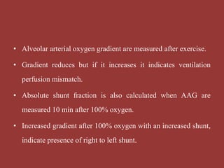 • Alveolar arterial oxygen gradient are measured after exercise.
• Gradient reduces but if it increases it indicates ventilation
perfusion mismatch.
• Absolute shunt fraction is also calculated when AAG are
measured 10 min after 100% oxygen.
• Increased gradient after 100% oxygen with an increased shunt,
indicate presence of right to left shunt.
 