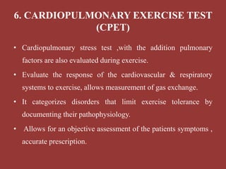 6. CARDIOPULMONARY EXERCISE TEST
(CPET)
• Cardiopulmonary stress test ,with the addition pulmonary
factors are also evaluated during exercise.
• Evaluate the response of the cardiovascular & respiratory
systems to exercise, allows measurement of gas exchange.
• It categorizes disorders that limit exercise tolerance by
documenting their pathophysiology.
• Allows for an objective assessment of the patients symptoms ,
accurate prescription.
 