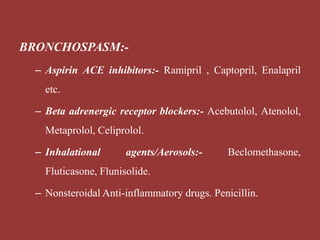BRONCHOSPASM:-
– Aspirin ACE inhibitors:- Ramipril , Captopril, Enalapril
etc.
– Beta adrenergic receptor blockers:- Acebutolol, Atenolol,
Metaprolol, Celiprolol.
– Inhalational agents/Aerosols:- Beclomethasone,
Fluticasone, Flunisolide.
– Nonsteroidal Anti-inflammatory drugs. Penicillin.
 