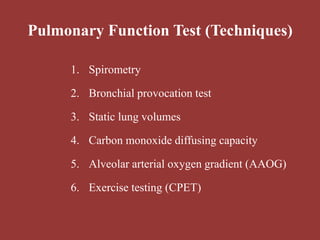 Pulmonary Function Test (Techniques)
1. Spirometry
2. Bronchial provocation test
3. Static lung volumes
4. Carbon monoxide diffusing capacity
5. Alveolar arterial oxygen gradient (AAOG)
6. Exercise testing (CPET)
 