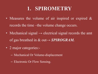 • Measures the volume of air inspired or expired &
records the time –the volume change occurs.
• Mechanical signal → electrical signal records the amt
of gas breathed in & out→ SPIROGRAM.
• 2 major categories:-
– Mechanical Or Volume-displacement
– Electronic Or Flow Sensing.
1. SPIROMETRY
 