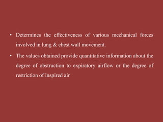 • Determines the effectiveness of various mechanical forces
involved in lung & chest wall movement.
• The values obtained provide quantitative information about the
degree of obstruction to expiratory airflow or the degree of
restriction of inspired air
 