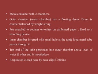 • Metal container with 2 chambers.
• Outer chamber (water chamber) has a floating drum. Drum is
counter balanced by weight-string.
• Pen attached to counter wt-writes on calibrated paper , fixed to a
recording device.
• Inner chamber inverted with small hole at the top& long metal tube
passes through it.
• Top end of the tube penetrates into outer chamber above level of
water & other end is mouthpiece.
• Respiration-closed nose by nose clip(5-30min).
 
