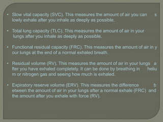 • Slow vital capacity (SVC). This measures the amount of air you can s
lowly exhale after you inhale as deeply as possible.
• Total lung capacity (TLC). This measures the amount of air in your
lungs after you inhale as deeply as possible.
• Functional residual capacity (FRC). This measures the amount of air in y
our lungs at the end of a normal exhaled breath.
• Residual volume (RV). This measures the amount of air in your lungs a
fter you have exhaled completely. It can be done by breathing in heliu
m or nitrogen gas and seeing how much is exhaled.
• Expiratory reserve volume (ERV). This measures the difference b
etween the amount of air in your lungs after a normal exhale (FRC) and
the amount after you exhale with force (RV).
 