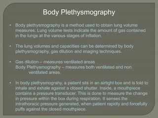 Body Plethysmography
• Body plethysmography is a method used to obtain lung volume
measures. Lung volume tests indicate the amount of gas contained
in the lungs at the various stages of inflation.
• The lung volumes and capacities can be determined by body
plethysmography, gas dilution and imaging techniques.
• Gas dilution – measures ventilated areas
Body Plethysmography – measures both ventilated and non
ventilated areas.
• In body plethysmograhy, a patient sits in an airtight box and is told to
inhale and exhale against a closed shutter. Inside, a mouthpiece
contains a pressure transducer. This is done to measure the change
in pressure within the box during respiration. It senses the
intrathoracic pressure generated, when patient rapidly and forcefully
puffs against the closed mouthpiece.
 