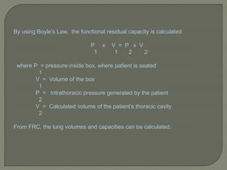 By using Boyle’s Law, the functional residual capacity is calculated
P x V = P x V
1 1 2 2
where P = pressure inside box, where patient is seated
1
V = Volume of the box
1
P = Intrathoracic pressure generated by the patient
2
V = Calculated volume of the patient’s thoracic cavity
2
From FRC, the lung volumes and capacities can be calculated.
 