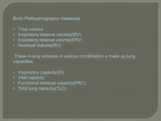 Body Plethysmography measures
• Tidal volume
• Inspiratory reserve volume(IRV)
• Expiratory reserve volume(ERV)
• Residual Volume(RV)
These 4 lung volumes in various combination s make up lung
capacities
• Inspiratory capacity(IC)
• Vital capacity
• Functional residual capacity(FRC)
• Total lung capacity(TLC)
 
