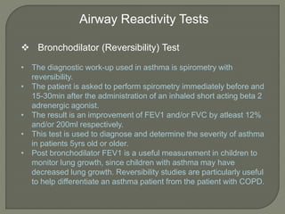 Airway Reactivity Tests
 Bronchodilator (Reversibility) Test
• The diagnostic work-up used in asthma is spirometry with
reversibility.
• The patient is asked to perform spirometry immediately before and
15-30min after the administration of an inhaled short acting beta 2
adrenergic agonist.
• The result is an improvement of FEV1 and/or FVC by atleast 12%
and/or 200ml respectively.
• This test is used to diagnose and determine the severity of asthma
in patients 5yrs old or older.
• Post bronchodilator FEV1 is a useful measurement in children to
monitor lung growth, since children with asthma may have
decreased lung growth. Reversibility studies are particularly useful
to help differentiate an asthma patient from the patient with COPD.
 