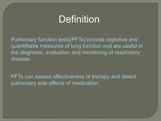 Definition
Pulmonary function tests(PFTs) provide objective and
quantifiable measures of lung function and are useful in
the diagnosis, evaluation and monitoring of respiratory
disease.
PFTs can assess effectiveness of therapy and detect
pulmonary side effects of medication.
 