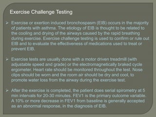 Exercise Challenge Testing
 Exercise or exertion induced bronchospasm (EIB) occurs in the majority
of patients with asthma. The etiology of EIB is thought to be related to
the cooling and drying of the airways caused by the rapid breathing
during exercise. Exercise challenge testing is used to confirm or rule out
EIB and to evaluate the effectiveness of medications used to treat or
prevent EIB.
 Exercise tests are usually done with a motor driven treadmill (with
adjustable speed and grade) or the electromagnetically braked cycle
ergometer. Heart rate should be monitored throughout the test. Nose
clips should be worn and the room air should be dry and cool, to
promote water loss from the airway during the exercise test.
 After the exercise is completed, the patient does serial spirometry at 5
min intervals for 20-30 minutes. FEV1 is the primary outcome variable.
A 10% or more decrease in FEV1 from baseline is generally accepted
as an abnormal response, in the diagnosis of EIB.
 