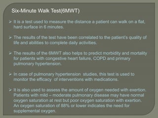 Six-Minute Walk Test(6MWT)
 It is a test used to measure the distance a patient can walk on a flat,
hard surface in 6 minutes.
 The results of the test have been correlated to the patient’s quality of
life and abilities to complete daily activities.
 The results of the 6MWT also helps to predict morbidity and mortality
for patients with congestive heart failure, COPD and primary
pulmonary hypertension.
 In case of pulmonary hypertension studies, this test is used to
monitor the efficacy of interventions with medications.
 It is also used to assess the amount of oxygen needed with exertion.
Patients with mild – moderate pulmonary disease may have normal
oxygen saturation at rest but poor oxygen saturation with exertion.
An oxygen saturation of 88% or lower indicates the need for
supplemental oxygen.
 