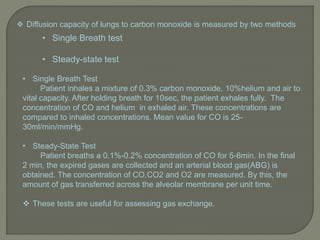 • Single Breath Test
Patient inhales a mixture of 0.3% carbon monoxide, 10%helium and air to
vital capacity. After holding breath for 10sec, the patient exhales fully. The
concentration of CO and helium in exhaled air. These concentrations are
compared to inhaled concentrations. Mean value for CO is 25-
30ml/min/mmHg.
• Steady-State Test
Patient breaths a 0.1%-0.2% concentration of CO for 5-6min. In the final
2 min, the expired gases are collected and an arterial blood gas(ABG) is
obtained. The concentration of CO,CO2 and O2 are measured. By this, the
amount of gas transferred across the alveolar membrane per unit time.
 These tests are useful for assessing gas exchange.
• Single Breath test
• Steady-state test
 Diffusion capacity of lungs to carbon monoxide is measured by two methods
 