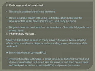 ii. Carbon monoxide breath test
• This test is used to identify the smokers.
• This is a simple breath test using CO meter, after inhalation the
amount of CO in the blood (%COHgb) and body (in ppm).
• 10ppm or less is considered as non-smokers. Clinically 1-2ppm is non-
smoker level.
iii. Inflammatory Markers
Airway inflammation is seen in many airway diseases. Measuring the
inflammatory mediators helps in understanding airway disease and its
treatment.
 Bronchial Alveolar Lavage(BAL)
• By bronchoscopy technique, a small amount of buffered,warmed and
sterile normal saline is flushed into the airways and then drawn back
and analysed for cell components(WBC’s) and proteins(histamine).
 