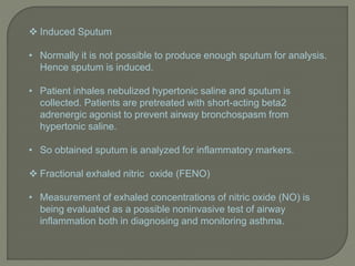  Induced Sputum
• Normally it is not possible to produce enough sputum for analysis.
Hence sputum is induced.
• Patient inhales nebulized hypertonic saline and sputum is
collected. Patients are pretreated with short-acting beta2
adrenergic agonist to prevent airway bronchospasm from
hypertonic saline.
• So obtained sputum is analyzed for inflammatory markers.
 Fractional exhaled nitric oxide (FENO)
• Measurement of exhaled concentrations of nitric oxide (NO) is
being evaluated as a possible noninvasive test of airway
inflammation both in diagnosing and monitoring asthma.
 