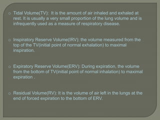 o Tidal Volume(TV): It is the amount of air inhaled and exhaled at
rest. It is usually a very small proportion of the lung volume and is
infrequently used as a measure of respiratory disease.
o Inspiratory Reserve Volume(IRV): the volume measured from the
top of the TV(initial point of normal exhalation) to maximal
inspiration.
o Expiratory Reserve Volume(ERV): During expiration, the volume
from the bottom of TV(initial point of normal inhalation) to maximal
expiration .
o Residual Volume(RV): It is the volume of air left in the lungs at the
end of forced expiration to the bottom of ERV.
 