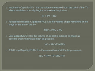 o Inspiratory Capacity(IC): It is the volume measured from the point of the TV
where inhalation normally begins to maximal inspiration.
IC = TV + IRV
o Functional Residual Capacity(FRC): It is the volume of gas remaining in the
lungs at the end of the TV
FRV = ERV + RV
o Vital Capacity(VC): It is the volume of air that is exhaled as much as
possible after inhaling as much as possible.
VC = IRV+TV+ERV
o Total Lung Capacity(TLC): It is the summation of all the lung volumes.
TLC = IRV+TV+ERV+RV
 