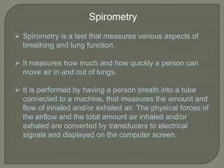 Spirometry
 Spirometry is a test that measures various aspects of
breathing and lung function.
 It measures how much and how quickly a person can
move air in and out of lungs.
 It is performed by having a person breath into a tube
connected to a machine, that measures the amount and
flow of inhaled and/or exhaled air. The physical forces of
the airflow and the total amount air inhaled and/or
exhaled are converted by transducers to electrical
signals and displayed on the computer screen.
 