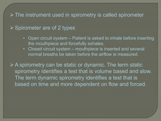 The instrument used in spirometry is called spirometer
Spirometer are of 2 types
• Open circuit system – Patient is asked to inhale before inserting
the mouthpiece and forcefully exhales.
• Closed circuit system – mouthpiece is inserted and several
normal breaths be taken before the airflow is measured.
A spirometry can be static or dynamic. The term static
spirometry identifies a test that is volume based and slow.
The term dynamic spirometry identifies a test that is
based on time and more dependent on flow and forced.
 