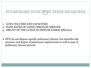 PULMONARY FUNCTION TESTS MEASURES
1. LUNG VOLUMES AND CAPACITIES
2. FLOW RATES OF GASES THROUGH AIRWAYS
3. ABILITY OF THE LUNGS TO DIFFUSE GASES( diffusion)
 PFTs do not dispose specific pulmonary disease, but identifies the
presence and degree of pulmonary impairments as well as type of
pulmonary disease present.
 