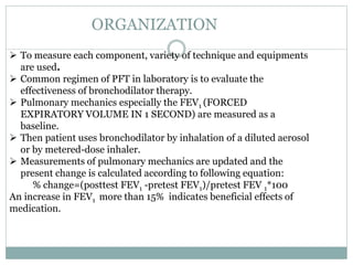 ORGANIZATION
 To measure each component, variety of technique and equipments
are used.
 Common regimen of PFT in laboratory is to evaluate the
effectiveness of bronchodilator therapy.
 Pulmonary mechanics especially the FEV1 (FORCED
EXPIRATORY VOLUME IN 1 SECOND) are measured as a
baseline.
 Then patient uses bronchodilator by inhalation of a diluted aerosol
or by metered-dose inhaler.
 Measurements of pulmonary mechanics are updated and the
present change is calculated according to following equation:
% change=(posttest FEV1 -pretest FEV1)/pretest FEV 1*100
An increase in FEV1 more than 15% indicates beneficial effects of
medication.
 