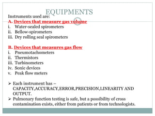 EQUIPMENTS
Instruments used are:
A. Devices that measure gas volume
i. Water-sealed spirometers
ii. Bellow-spirometers
iii. Dry rolling seal spirometers
B. Devices that measures gas flow
i. Pneumotachometers
ii. Thermistors
iii. Turbinometers
iv. Sonic devices
v. Peak flow meters
 Each instrument has –
CAPACITY,ACCURACY,ERROR,PRECISION,LINEARITY AND
OUTPUT.
 Pulmonary function testing is safe, but a possibility of cross
contamination exists, either from patients or from technologists.
 