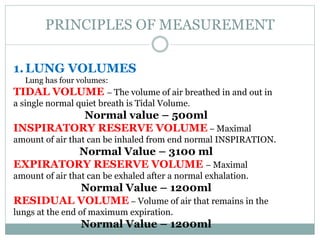 PRINCIPLES OF MEASUREMENT
1.LUNG VOLUMES
Lung has four volumes:
TIDAL VOLUME – The volume of air breathed in and out in
a single normal quiet breath is Tidal Volume.
Normal value – 500ml
INSPIRATORY RESERVE VOLUME – Maximal
amount of air that can be inhaled from end normal INSPIRATION.
Normal Value – 3100 ml
EXPIRATORY RESERVE VOLUME – Maximal
amount of air that can be exhaled after a normal exhalation.
Normal Value – 1200ml
RESIDUAL VOLUME – Volume of air that remains in the
lungs at the end of maximum expiration.
Normal Value – 1200ml
 