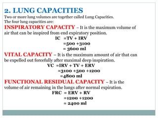 2. LUNG CAPACITIES
Two or more lung volumes are together called Lung Capacities.
The four lung capacities are:
INSPIRATORY CAPACITY – It is the maximum volume of
air that can be inspired from end expiratory position.
IC =TV + IRV
=500 +3100
= 3600 ml
VITAL CAPACITY – It is the maximum amount of air that can
be expelled out forcefully after maximal deep inspiration.
VC =IRV + TV + ERV
=3100 +500 +1200
=4800 ml
FUNCTIONAL RESIDUAL CAPACITY – It is the
volume of air remaining in the lungs after normal expiration.
FRC = ERV + RV
=1200 +1200
= 2400 ml
 
