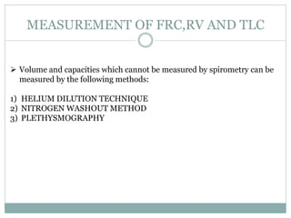 MEASUREMENT OF FRC,RV AND TLC
 Volume and capacities which cannot be measured by spirometry can be
measured by the following methods:
1) HELIUM DILUTION TECHNIQUE
2) NITROGEN WASHOUT METHOD
3) PLETHYSMOGRAPHY
 