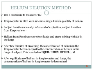 HELIUM DILUTION METHOD
 It is a procedure to measure FRC
 Respirometer is filled with air containing a known quantity of helium
 Subject breathes normally. After end of expiration, subject breathes
from Respirometer.
 Helium from Respirometer enters lungs and starts mixing with air in
the lungs
 After few minutes of breathing, the concentration of helium in the
Respirometer becomes equal to the concentration of helium in the
lungs of subject. This is called as EQUILIBRIUM OF HELIUM
 After equilibrium of helium in Respirometer and lungs, the
concentration of helium in Respirometer is determined
 