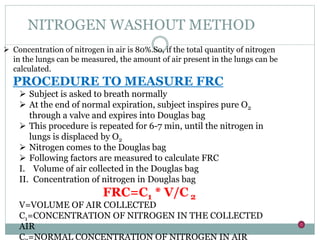 NITROGEN WASHOUT METHOD
 Concentration of nitrogen in air is 80%.So, if the total quantity of nitrogen
in the lungs can be measured, the amount of air present in the lungs can be
calculated.
PROCEDURE TO MEASURE FRC
 Subject is asked to breath normally
 At the end of normal expiration, subject inspires pure O2
through a valve and expires into Douglas bag
 This procedure is repeated for 6-7 min, until the nitrogen in
lungs is displaced by O2
 Nitrogen comes to the Douglas bag
 Following factors are measured to calculate FRC
I. Volume of air collected in the Douglas bag
II. Concentration of nitrogen in Douglas bag
FRC=C1 * V/C 2
V=VOLUME OF AIR COLLECTED
C1=CONCENTRATION OF NITROGEN IN THE COLLECTED
AIR
C =NORMAL CONCENTRATION OF NITROGEN IN AIR
 