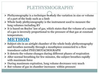 PLETHYSMOGRAPHY
 Plethysmography is a technique to study the variation in size or volume
of a part of the body such as a limb
 Whole body plethysmography is the instrument used to measure the
lung volumes including RV
 It is based on Boyles’ law of gas, which states that the volume of a sample
of a gas is inversely proportional to the pressure of that gas at constant
temperature.
METHOD
 Subject sits in an airtight chamber of the whole body plethysmography
and breathes normally through a mouthpiece connected to a flow
transducer called PNEUMOTACHOGRAPH
 It detects the volume changes during different phases of respiration
 After normal breathing for few minutes, the subject breathes rapidly
with maximum force
 During maximum expiration, lung volume decreases very much
 But volume of gas in chamber increases within pressure
 