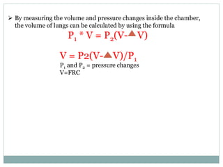  By measuring the volume and pressure changes inside the chamber,
the volume of lungs can be calculated by using the formula
P1 * V = P2(V- V)
V = P2(V- V)/P1
P1 and P2 = pressure changes
V=FRC
 