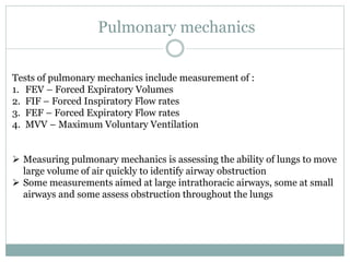 Pulmonary mechanics
Tests of pulmonary mechanics include measurement of :
1. FEV – Forced Expiratory Volumes
2. FIF – Forced Inspiratory Flow rates
3. FEF – Forced Expiratory Flow rates
4. MVV – Maximum Voluntary Ventilation
 Measuring pulmonary mechanics is assessing the ability of lungs to move
large volume of air quickly to identify airway obstruction
 Some measurements aimed at large intrathoracic airways, some at small
airways and some assess obstruction throughout the lungs
 