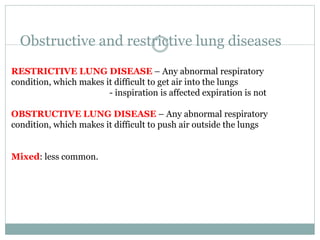 Obstructive and restrictive lung diseases
RESTRICTIVE LUNG DISEASE – Any abnormal respiratory
condition, which makes it difficult to get air into the lungs
- inspiration is affected expiration is not
OBSTRUCTIVE LUNG DISEASE – Any abnormal respiratory
condition, which makes it difficult to push air outside the lungs
Mixed: less common.
 
