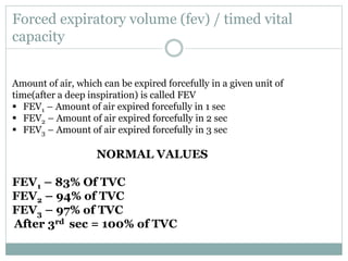 Forced expiratory volume (fev) / timed vital
capacity
Amount of air, which can be expired forcefully in a given unit of
time(after a deep inspiration) is called FEV
 FEV1 – Amount of air expired forcefully in 1 sec
 FEV2 – Amount of air expired forcefully in 2 sec
 FEV3 – Amount of air expired forcefully in 3 sec
NORMAL VALUES
FEV1 – 83% Of TVC
FEV2 – 94% of TVC
FEV3 – 97% of TVC
After 3rd sec = 100% of TVC
 