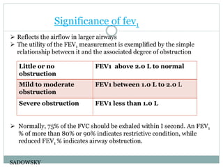 Significance of fev1
 Reflects the airflow in larger airways
 The utility of the FEV1 measurement is exemplified by the simple
relationship between it and the associated degree of obstruction
 Normally, 75% of the FVC should be exhaled within I second. An FEV1
% of more than 80% or 90% indicates restrictive condition, while
reduced FEV1 % indicates airway obstruction.
SADOWSKY
Little or no
obstruction
FEV1 above 2.0 L to normal
Mild to moderate
obstruction
FEV1 between 1.0 L to 2.0 L
Severe obstruction FEV1 less than 1.0 L
 