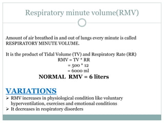 Respiratory minute volume(RMV)
Amount of air breathed in and out of lungs every minute is called
RESPIRATORY MINUTE VOLUME.
It is the product of Tidal Volume (TV) and Respiratory Rate (RR)
RMV = TV * RR
= 500 * 12
= 6000 ml
NORMAL RMV = 6 liters
VARIATIONS
 RMV increases in physiological condition like voluntary
hyperventilation, exercises and emotional conditions
 It decreases in respiratory disorders
 