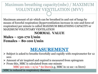 Maximum breathing capacity(mbc) / MAXIMUM
VOLUNTARY VENTILATION (MVV)
Maximum amount of air which can be breathed in and out of lungs by
means of forceful respiration (hyperventilation increase in rate and force of
respiration) per minute is called MAXIMUM BREATHING CAPACITY or
MAXIMUM VOLUNTARY VENTILATION
NORMAL VALUE
Males – 150-170 l/min
Females – 80-100 l/min
MEASUREMENT
 Subject is asked to breathe forcefully and rapidly with respirometer for 12
secs
 Amount of air inspired and expired is measured from spirogram
 From this, MBC is calculated from one minute
MBC per min = n/12 * 60 liters(e.g. MBC in 12 sec =n liters)
MBC is reduced in respiratory diseases.
 