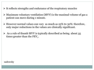  It reflects strengths and endurance of the respiratory muscles
 Maximum voluntary ventilation (MVV) is the maximal volume of gas a
patient can move during 1 minute.
 However normal values can vary as much as 25% t0 30%: therefore,
only major reductions in the values are clinically significant.
 As a rule of thumb MVV is typically described as being about 35
times greater than the FEV1.
sadowsky
 