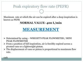 Peak expiratory flow rate (PEFR)
Maximum rate at which the air can be expired after a deep inspiration is
known as PEFR
NORMAL VALUE- 400 L/min
MEASUREMENT
 Determined by using – WRIGHT’S PEAK FLOWMETER / MINI
PEAK FLOWMETER
 From a position of full inspiration, air is forcibly expired across a
pivoted vane or a lightweight piston.
 The displacement of vane or piston is proportional to maximum flow
rate.
cash
 