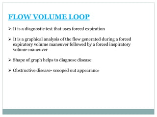 FLOW VOLUME LOOP
 It is a diagnostic test that uses forced expiration
 It is a graphical analysis of the flow generated during a forced
expiratory volume maneuver followed by a forced inspiratory
volume maneuver
 Shape of graph helps to diagnose disease
 Obstructive disease- scooped out appearance
 