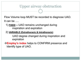 Upper airway obstruction
Flow Volume loop MUST be recorded to diagnose UAO.
It can be ….
1) FIXED – UAO remains unchanged during
inspiration and expiration
2) VARIABLE (Extrathoracic & Intrathoracic)
UAO degree changed during inspiration and
expiration
Empley’s index helps to CONFIRM presence and
Identify type of UAO.
 