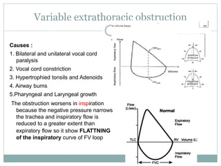 Variable extrathoracic obstruction
Causes :
1. Bilateral and unilateral vocal cord
paralysis
2. Vocal cord constriction
3. Hypertrophied tonsils and Adenoids
4. Airway burns
5.Pharyngeal and Laryngeal growth
The obstruction worsens in inspiration
because the negative pressure narrows
the trachea and inspiratory flow is
reduced to a greater extent than
expiratory flow so it show FLATTNING
of the inspiratory curve of FV loop
 
