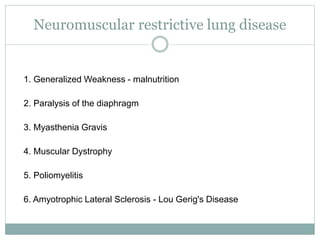 Neuromuscular restrictive lung disease
1. Generalized Weakness - malnutrition
2. Paralysis of the diaphragm
3. Myasthenia Gravis
4. Muscular Dystrophy
5. Poliomyelitis
6. Amyotrophic Lateral Sclerosis - Lou Gerig's Disease
 